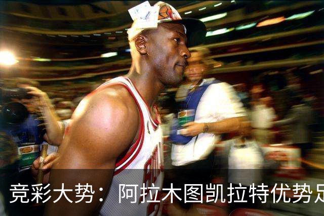 竞彩大势：阿拉木图凯拉特优势足 主场完胜可期